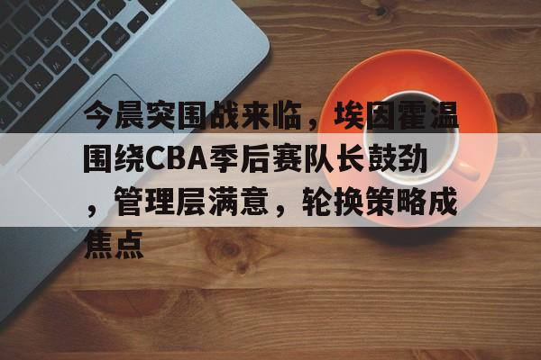 开元官方网站-包含今晨突围战来临，埃因霍温围绕CBA季后赛队长鼓劲，管理层满意，轮换策略成焦点的词条